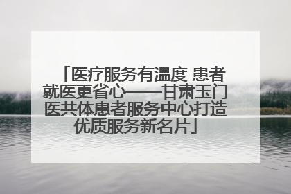 医疗服务有温度 患者就医更省心——甘肃玉门医共体患者服务中心打造优质服务新名片