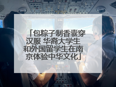 包粽子制香囊穿汉服 华裔大学生和外国留学生在南京体验中华文化