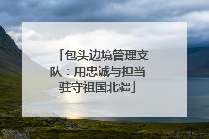 包头边境管理支队：用忠诚与担当驻守祖国北疆