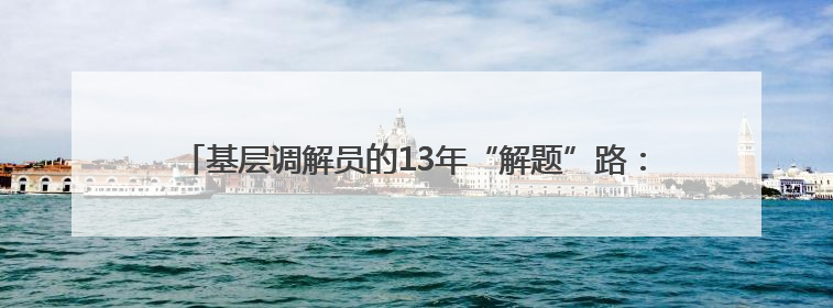 基层调解员的13年“解题”路：用绣花功夫，精织治理“经纬线”