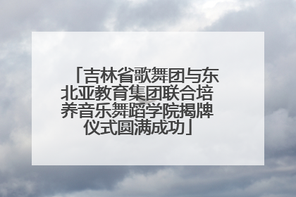 吉林省歌舞团与东北亚教育集团联合培养音乐舞蹈学院揭牌仪式圆满成功