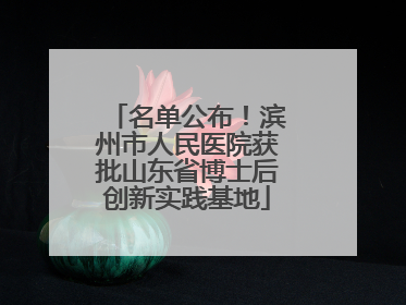 名单公布！滨州市人民医院获批山东省博士后创新实践基地