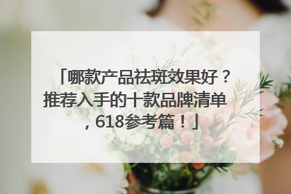 哪款产品祛斑效果好？推荐入手的十款品牌清单，618参考篇！