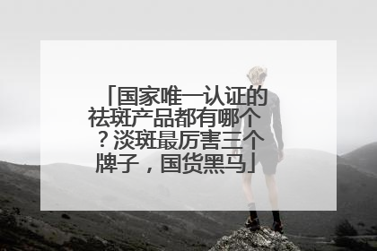 国家唯一认证的祛斑产品都有哪个？淡斑最厉害三个牌子，国货黑马