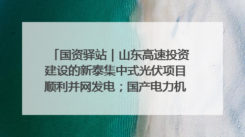 国资驿站｜山东高速投资建设的新泰集中式光伏项目顺利并网发电；国产电力机器人首次在智利电网应用