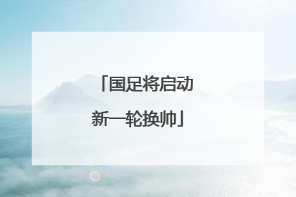 国足将启动新一轮换帅