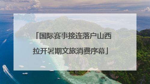 国际赛事接连落户山西 拉开暑期文旅消费序幕