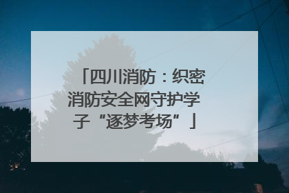 四川消防：织密消防安全网守护学子“逐梦考场”