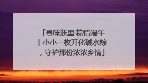 寻味浙里·粽情端午丨小小一枚开化碱水粽，守护那份浓浓乡情