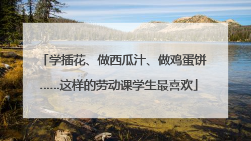学插花、做西瓜汁、做鸡蛋饼……这样的劳动课学生最喜欢