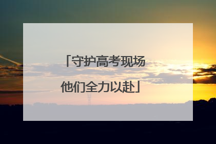 守护高考现场 他们全力以赴