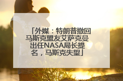 外媒：特朗普撤回马斯克盟友艾萨克曼出任NASA局长提名，马斯克失望