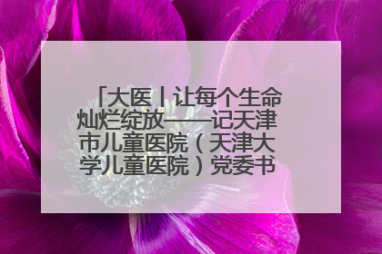 大医丨让每个生命灿烂绽放——记天津市儿童医院（天津大学儿童医院）党委书记、院长刘薇