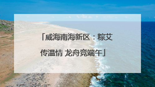 威海南海新区：粽艾传温情 龙舟竞端午