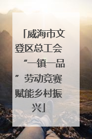 威海市文登区总工会“一镇一品”劳动竞赛赋能乡村振兴