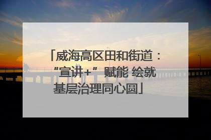 威海高区田和街道：“宣讲+”赋能 绘就基层治理同心圆