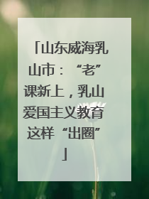 山东威海乳山市：“老”课新上，乳山爱国主义教育这样“出圈”
