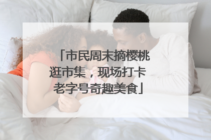 市民周末摘樱桃逛市集，现场打卡老字号奇趣美食