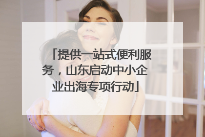 提供一站式便利服务，山东启动中小企业出海专项行动