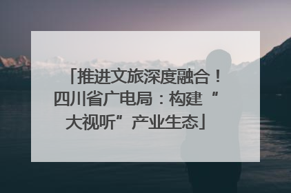 推进文旅深度融合！四川省广电局：构建“大视听”产业生态