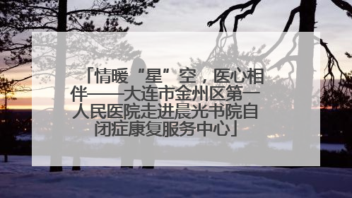 情暖“星”空，医心相伴——大连市金州区第一人民医院走进晨光书院自闭症康复服务中心