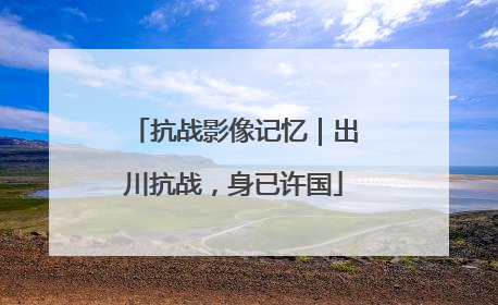 抗战影像记忆｜出川抗战，身已许国