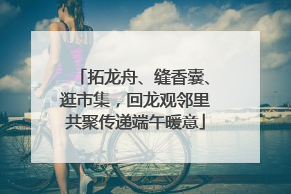 拓龙舟、缝香囊、逛市集，回龙观邻里共聚传递端午暖意