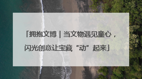 拥抱文博｜当文物遇见童心，闪光创意让宝藏“动”起来