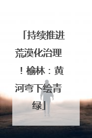 持续推进荒漠化治理！榆林：黄河弯下绘青绿