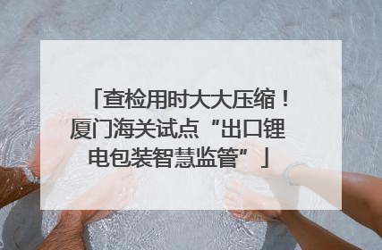 查检用时大大压缩！厦门海关试点“出口锂电包装智慧监管”