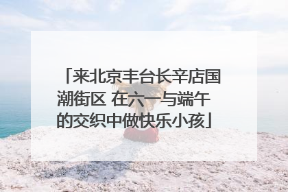 来北京丰台长辛店国潮街区 在六一与端午的交织中做快乐小孩