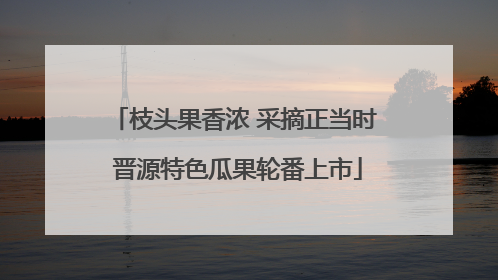 枝头果香浓 采摘正当时 晋源特色瓜果轮番上市