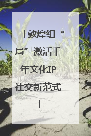 敦煌组“局”激活千年文化IP社交新范式