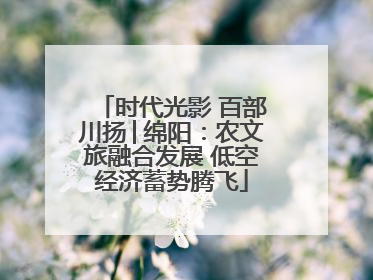时代光影 百部川扬│绵阳：农文旅融合发展 低空经济蓄势腾飞