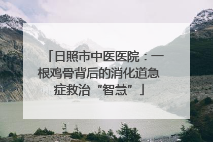 日照市中医医院：一根鸡骨背后的消化道急症救治“智慧”