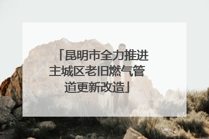 昆明市全力推进主城区老旧燃气管道更新改造
