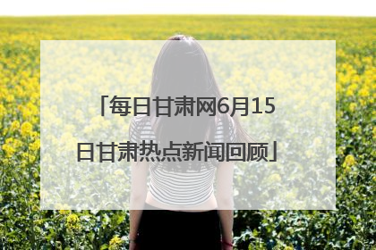每日甘肃网6月15日甘肃热点新闻回顾