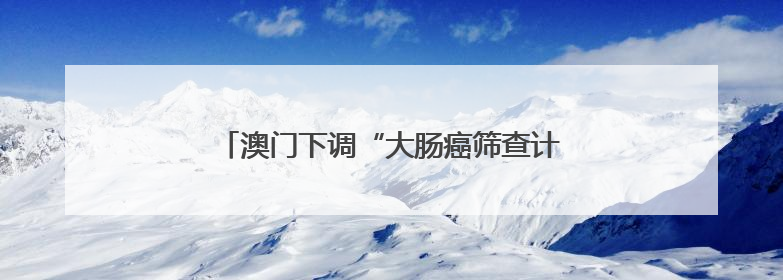 澳门下调“大肠癌筛查计划”参加年龄至50岁