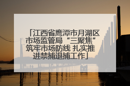 江西省鹰潭市月湖区市场监管局“三聚焦”筑牢市场防线 扎实推进禁捕退捕工作