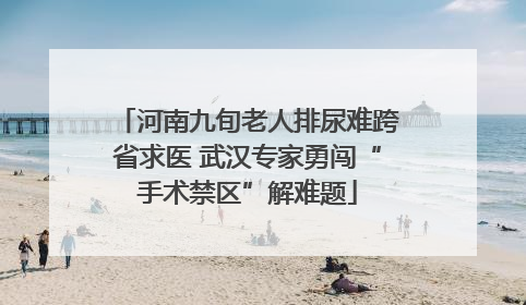 河南九旬老人排尿难跨省求医 武汉专家勇闯“手术禁区”解难题