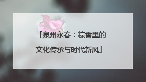 泉州永春：粽香里的文化传承与时代新风