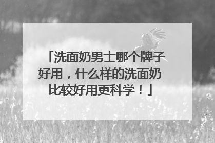 洗面奶男士哪个牌子好用，什么样的洗面奶比较好用更科学！