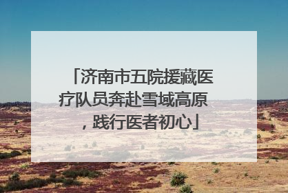 济南市五院援藏医疗队员奔赴雪域高原，践行医者初心
