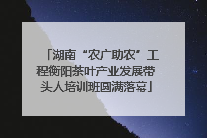 湖南“农广助农”工程衡阳茶叶产业发展带头人培训班圆满落幕