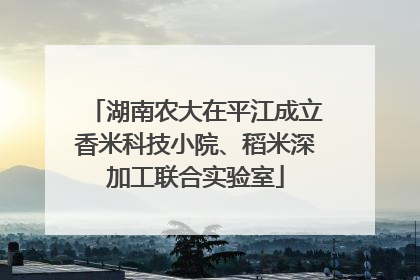 湖南农大在平江成立香米科技小院、稻米深加工联合实验室
