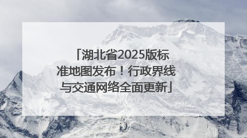 湖北省2025版标准地图发布！行政界线与交通网络全面更新