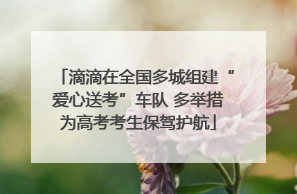 滴滴在全国多城组建“爱心送考”车队 多举措为高考考生保驾护航