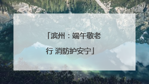 滨州：端午敬老行 消防护安宁