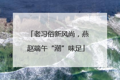 老习俗新风尚，燕赵端午“潮”味足