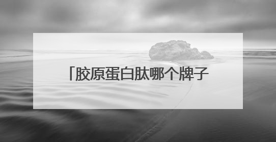 胶原蛋白肽哪个牌子好最有效？胶原蛋白肽排名前十品牌公开